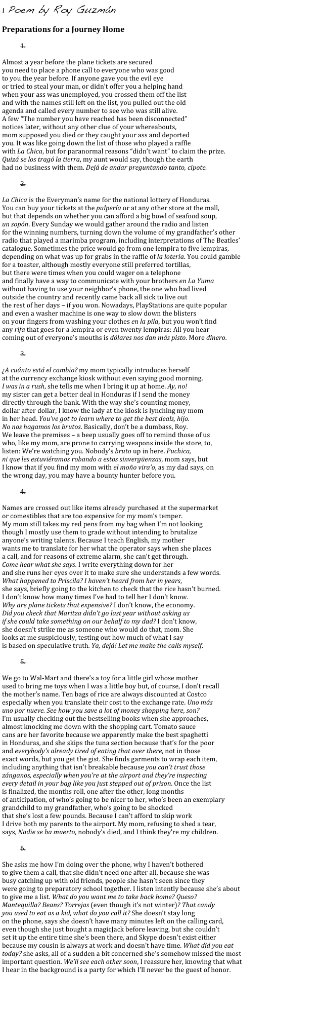 1 Poem by Roy Guzmán
    
Preparations for a Journey Home

1. 

Almost a year before the plane tickets are secured
you need to place a phone call to everyone who was good
to you the year before. If anyone gave you the evil eye
or tried to steal your man, or didn’t offer you a helping hand
when your ass was unemployed, you crossed them off the list 
and with the names still left on the list, you pulled out the old 
agenda and called every number to see who was still alive.
A few “The number you have reached has been disconnected” 
notices later, without any other clue of your whereabouts,
mom supposed you died or they caught your ass and deported
you. It was like going down the list of those who played a raffle
with La Chica, but for paranormal reasons “didn’t want” to claim the prize.
Quizá se los tragó la tierra, my aunt would say, though the earth 
had no business with them. Dejá de andar preguntando tanto, cipote.

2. 

La Chica is the Everyman’s name for the national lottery of Honduras. 
You can buy your tickets at the pulpería or at any other store at the mall,
but that depends on whether you can afford a big bowl of seafood soup, 
un sopón. Every Sunday we would gather around the radio and listen
for the winning numbers, turning down the volume of my grandfather’s other 
radio that played a marimba program, including interpretations of The Beatles’
catalogue. Sometimes the price would go from one lempira to five lempiras,
depending on what was up for grabs in the raffle of la lotería. You could gamble
for a toaster, although mostly everyone still preferred tortillas, 
but there were times when you could wager on a telephone
and finally have a way to communicate with your brothers en La Yuma
without having to use your neighbor’s phone, the one who had lived
outside the country and recently came back all sick to live out
the rest of her days – if you won. Nowadays, PlayStations are quite popular
and even a washer machine is one way to slow down the blisters
on your fingers from washing your clothes en la pila, but you won’t find 
any rifa that goes for a lempira or even twenty lempiras: All you hear 
coming out of everyone’s mouths is dólares nos dan más pisto. More dinero.

3. 

¿A cuánto está el cambio? my mom typically introduces herself
at the currency exchange kiosk without even saying good morning.
I was in a rush, she tells me when I bring it up at home. Ay, no!
my sister can get a better deal in Honduras if I send the money
directly through the bank. With the way she’s counting money, 
dollar after dollar, I know the lady at the kiosk is lynching my mom
in her head. You’ve got to learn where to get the best deals, hijo. 
No nos hagamos los brutos. Basically, don’t be a dumbass, Roy. 
We leave the premises – a beep usually goes off to remind those of us
who, like my mom, are prone to carrying weapons inside the store, to, 
listen: We’re watching you. Nobody’s bruto up in here. Puchica,
ni que les estuviéramos robando a estos sinvergüenzas, mom says, but 
I know that if you find my mom with el moño vira’o, as my dad says, on
the wrong day, you may have a bounty hunter before you.

4. 

Names are crossed out like items already purchased at the supermarket
or comestibles that are too expensive for my mom’s temper.
My mom still takes my red pens from my bag when I’m not looking
though I mostly use them to grade without intending to brutalize
anyone’s writing talents. Because I teach English, my mother
wants me to translate for her what the operator says when she places
a call, and for reasons of extreme alarm, she can’t get through.
Come hear what she says. I write everything down for her
and she runs her eyes over it to make sure she understands a few words.
What happened to Priscila? I haven’t heard from her in years,
she says, briefly going to the kitchen to check that the rice hasn’t burned.
I don’t know how many times I’ve had to tell her I don’t know.
Why are plane tickets that expensive? I don’t know, the economy.
Did you check that Maritza didn’t go last year without asking us
if she could take something on our behalf to my dad? I don’t know,
she doesn’t strike me as someone who would do that, mom. She
looks at me suspiciously, testing out how much of what I say 
is based on speculative truth. Ya, dejá! Let me make the calls myself.

5. 

We go to Wal-Mart and there’s a toy for a little girl whose mother
used to bring me toys when I was a little boy but, of course, I don’t recall
the mother’s name. Ten bags of rice are always discounted at Costco
especially when you translate their cost to the exchange rate. Uno más
uno por nueve. See how you save a lot of money shopping here, son?
I’m usually checking out the bestselling books when she approaches,
almost knocking me down with the shopping cart. Tomato sauce
cans are her favorite because we apparently make the best spaghetti
in Honduras, and she skips the tuna section because that’s for the poor
and everybody’s already tired of eating that over there, not in those
exact words, but you get the gist. She finds garments to wrap each item,
including anything that isn’t breakable because you can’t trust those
zánganos, especially when you’re at the airport and they’re inspecting
every detail in your bag like you just stepped out of prison. Once the list
is finalized, the months roll, one after the other, long months
of anticipation, of who’s going to be nicer to her, who’s been an exemplary
grandchild to my grandfather, who’s going to be shocked
that she’s lost a few pounds. Because I can’t afford to skip work
I drive both my parents to the airport. My mom, refusing to shed a tear,
says, Nadie se ha muerto, nobody’s died, and I think they’re my children.

6. 

She asks me how I’m doing over the phone, why I haven’t bothered
to give them a call, that she didn’t need one after all, because she was
busy catching up with old friends, people she hasn’t seen since they
were going to preparatory school together. I listen intently because she’s about
to give me a list. What do you want me to take back home? Queso?
Mantequilla? Beans? Torrejas (even though it’s not winter)? That candy
you used to eat as a kid, what do you call it? She doesn’t stay long
on the phone, says she doesn’t have many minutes left on the calling card,
even though she just bought a magicJack before leaving, but she couldn’t 
set it up the entire time she’s been there, and Skype doesn’t exist either 
because my cousin is always at work and doesn’t have time. What did you eat
today? she asks, all of a sudden a bit concerned she’s somehow missed the most 
important question. We’ll see each other soon, I reassure her, knowing that what 
I hear in the background is a party for which I’ll never be the guest of honor.


