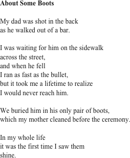 About Some Boots

My dad was shot in the back
as he walked out of a bar.

I was waiting for him on the sidewalk
across the street,
and when he fell 
I ran as fast as the bullet,
but it took me a lifetime to realize
I would never reach him. 

We buried him in his only pair of boots,
which my mother cleaned before the ceremony.

In my whole life 
it was the first time I saw them 
shine. 

