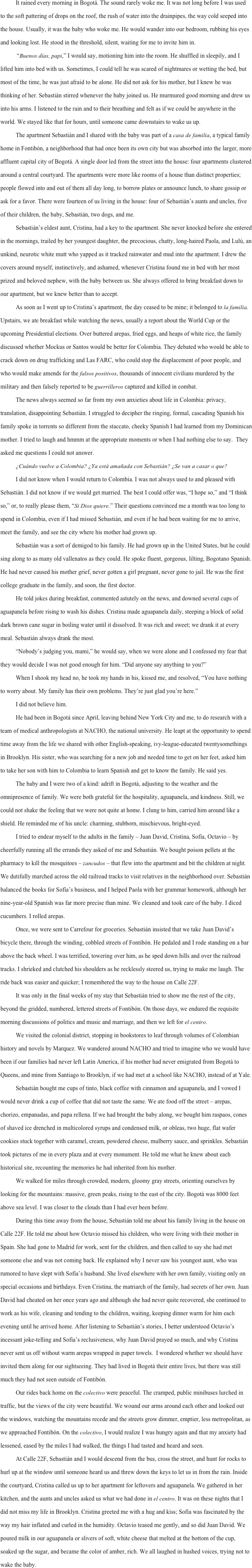 It rained every morning in Bogotá. The sound rarely woke me. It was not long before I was used to the soft pattering of drops on the roof, the rush of water into the drainpipes, the way cold seeped into the house. Usually, it was the baby who woke me. He would wander into our bedroom, rubbing his eyes and looking lost. He stood in the threshold, silent, waiting for me to invite him in.            “Buenos días, papi,” I would say, motioning him into the room. He shuffled in sleepily, and I lifted him into bed with us. Sometimes, I could tell he was scared of nightmares or wetting the bed, but most of the time, he was just afraid to be alone. He did not ask for his mother, but I knew he was thinking of her. Sebastián stirred whenever the baby joined us. He murmured good morning and drew us into his arms. I listened to the rain and to their breathing and felt as if we could be anywhere in the world. We stayed like that for hours, until someone came downstairs to wake us up.
The apartment Sebastián and I shared with the baby was part of a casa de familia, a typical family home in Fontibón, a neighborhood that had once been its own city but was absorbed into the larger, more affluent capital city of Bogotá. A single door led from the street into the house: four apartments clustered around a central courtyard. The apartments were more like rooms of a house than distinct properties; people flowed into and out of them all day long, to borrow plates or announce lunch, to share gossip or ask for a favor. There were fourteen of us living in the house: four of Sebastián’s aunts and uncles, five of their children, the baby, Sebastián, two dogs, and me.
Sebastián’s eldest aunt, Cristina, had a key to the apartment. She never knocked before she entered in the mornings, trailed by her youngest daughter, the precocious, chatty, long-haired Paola, and Lulú, an unkind, neurotic white mutt who yapped as it tracked rainwater and mud into the apartment. I drew the covers around myself, instinctively, and ashamed, whenever Cristina found me in bed with her most prized and beloved nephew, with the baby between us. She always offered to bring breakfast down to our apartment, but we knew better than to accept.
As soon as I went up to Cristina’s apartment, the day ceased to be mine; it belonged to la familia. Upstairs, we ate breakfast while watching the news, usually a report about the World Cup or the upcoming Presidential elections. Over buttered arepas, fried eggs, and heaps of white rice, the family discussed whether Mockus or Santos would be better for Colombia. They debated who would be able to crack down on drug trafficking and Las FARC, who could stop the displacement of poor people, and who would make amends for the falsos positivos, thousands of innocent civilians murdered by the military and then falsely reported to be guerrilleros captured and killed in combat. 
The news always seemed so far from my own anxieties about life in Colombia: privacy, translation, disappointing Sebastián. I struggled to decipher the ringing, formal, cascading Spanish his family spoke in torrents so different from the staccato, cheeky Spanish I had learned from my Dominican mother. I tried to laugh and hmmm at the appropriate moments or when I had nothing else to say.  They asked me questions I could not answer.
¿Cuándo vuelve a Colombia? ¿Ya está amañada con Sebastián? ¿Se van a casar o que?
I did not know when I would return to Colombia. I was not always used to and pleased with Sebastián. I did not know if we would get married. The best I could offer was, “I hope so,” and “I think so,” or, to really please them, “Si Dios quiere.” Their questions convinced me a month was too long to spend in Colombia, even if I had missed Sebastián, and even if he had been waiting for me to arrive, meet the family, and see the city where his mother had grown up.
Sebastián was a sort of demigod to his family. He had grown up in the United States, but he could sing along to as many old vallenatos as they could. He spoke fluent, gorgeous, lilting, Bogotano Spanish. He had never caused his mother grief, never gotten a girl pregnant, never gone to jail. He was the first college graduate in the family, and soon, the first doctor.
He told jokes during breakfast, commented astutely on the news, and downed several cups of aguapanela before rising to wash his dishes. Cristina made aguapanela daily, steeping a block of solid dark brown cane sugar in boiling water until it dissolved. It was rich and sweet; we drank it at every meal. Sebastián always drank the most.
“Nobody’s judging you, mami,” he would say, when we were alone and I confessed my fear that they would decide I was not good enough for him. “Did anyone say anything to you?” 
When I shook my head no, he took my hands in his, kissed me, and resolved, “You have nothing to worry about. My family has their own problems. They’re just glad you’re here.”
I did not believe him.
He had been in Bogotá since April, leaving behind New York City and me, to do research with a team of medical anthropologists at NACHO, the national university. He leapt at the opportunity to spend time away from the life we shared with other English-speaking, ivy-league-educated twentysomethings in Brooklyn. His sister, who was searching for a new job and needed time to get on her feet, asked him to take her son with him to Colombia to learn Spanish and get to know the family. He said yes.
The baby and I were two of a kind: adrift in Bogotá, adjusting to the weather and the omnipresence of family. We were both grateful for the hospitality, aguapanela, and kindness. Still, we could not shake the feeling that we were not quite at home. I clung to him, carried him around like a shield. He reminded me of his uncle: charming, stubborn, mischievous, bright-eyed.
I tried to endear myself to the adults in the family – Juan David, Cristina, Sofía, Octavio – by cheerfully running all the errands they asked of me and Sebastián. We bought poison pellets at the pharmacy to kill the mosquitoes – zancudos – that flew into the apartment and bit the children at night. We dutifully marched across the old railroad tracks to visit relatives in the neighborhood over. Sebastián balanced the books for Sofía’s business, and I helped Paola with her grammar homework, although her nine-year-old Spanish was far more precise than mine. We cleaned and took care of the baby. I diced cucumbers. I rolled arepas. 
Once, we were sent to Carrefour for groceries. Sebastián insisted that we take Juan David’s bicycle there, through the winding, cobbled streets of Fontibón. He pedaled and I rode standing on a bar above the back wheel. I was terrified, towering over him, as he sped down hills and over the railroad tracks. I shrieked and clutched his shoulders as he recklessly steered us, trying to make me laugh. The ride back was easier and quicker; I remembered the way to the house on Calle 22F. 
It was only in the final weeks of my stay that Sebastián tried to show me the rest of the city, beyond the gridded, numbered, lettered streets of Fontibón. On those days, we endured the requisite morning discussions of politics and music and marriage, and then we left for el centro.
We visited the colonial district, stopping in bookstores to leaf through volumes of Colombian history and novels by Marquez. We wandered around NACHO and tried to imagine who we would have been if our families had never left Latin America, if his mother had never emigrated from Bogotá to Queens, and mine from Santiago to Brooklyn, if we had met at a school like NACHO, instead of at Yale. 
Sebastián bought me cups of tinto, black coffee with cinnamon and aguapanela, and I vowed I would never drink a cup of coffee that did not taste the same. We ate food off the street – arepas, chorizo, empanadas, and papa rellena. If we had brought the baby along, we bought him raspaos, cones of shaved ice drenched in multicolored syrups and condensed milk, or obleas, two huge, flat wafer cookies stuck together with caramel, cream, powdered cheese, mulberry sauce, and sprinkles. Sebastián took pictures of me in every plaza and at every monument. He told me what he knew about each historical site, recounting the memories he had inherited from his mother.
We walked for miles through crowded, modern, gloomy gray streets, orienting ourselves by looking for the mountains: massive, green peaks, rising to the east of the city. Bogotá was 8000 feet above sea level. I was closer to the clouds than I had ever been before.
During this time away from the house, Sebastián told me about his family living in the house on Calle 22F. He told me about how Octavio missed his children, who were living with their mother in Spain. She had gone to Madrid for work, sent for the children, and then called to say she had met someone else and was not coming back. He explained why I never saw his youngest aunt, who was rumored to have slept with Sofía’s husband. She lived elsewhere with her own family, visiting only on special occasions and birthdays. Even Cristina, the matriarch of the family, had secrets of her own. Juan David had cheated on her once years ago and although she had never quite recovered, she continued to work as his wife, cleaning and tending to the children, waiting, keeping dinner warm for him each evening until he arrived home. After listening to Sebastián’s stories, I better understood Octavio’s incessant joke-telling and Sofía’s reclusiveness, why Juan David prayed so much, and why Cristina never sent us off without warm arepas wrapped in paper towels.  I wondered whether we should have invited them along for our sightseeing. They had lived in Bogotá their entire lives, but there was still much they had not seen outside of Fontibón.
	Our rides back home on the colectivo were peaceful. The cramped, public minibuses lurched in traffic, but the views of the city were beautiful. We wound our arms around each other and looked out the windows, watching the mountains recede and the streets grow dimmer, emptier, less metropolitan, as we approached Fontibón. On the colectivo, I would realize I was hungry again and that my anxiety had lessened, eased by the miles I had walked, the things I had tasted and heard and seen. 
At Calle 22F, Sebastián and I would descend from the bus, cross the street, and hunt for rocks to hurl up at the window until someone heard us and threw down the keys to let us in from the rain. Inside the courtyard, Cristina called us up to her apartment for leftovers and aguapanela. We gathered in her kitchen, and the aunts and uncles asked us what we had done in el centro. It was on these nights that I did not miss my life in Brooklyn. Cristina greeted me with a hug and kiss; Sofía was fascinated by the way my hair inflated and curled in the humidity. Octavio teased me gently, and so did Juan David. We poured milk in our aguapanela or slivers of soft, white cheese that melted at the bottom of the cup, soaked up the sugar, and became the color of amber, rich. We all laughed in hushed voices, trying not to wake the baby. 

