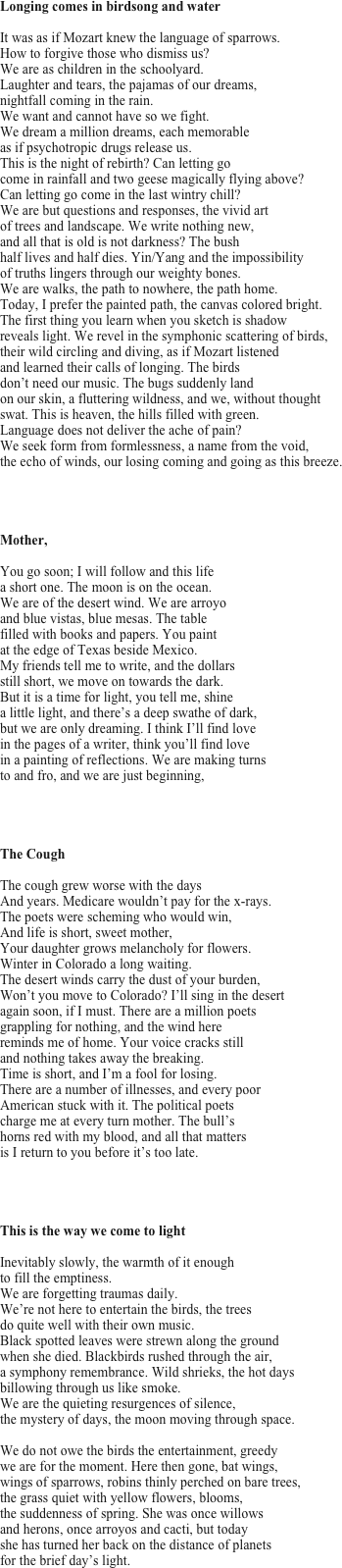 Longing comes in birdsong and water

It was as if Mozart knew the language of sparrows. 
How to forgive those who dismiss us? 
We are as children in the schoolyard. 
Laughter and tears, the pajamas of our dreams, 
nightfall coming in the rain.
We want and cannot have so we fight. 
We dream a million dreams, each memorable 
as if psychotropic drugs release us. 
This is the night of rebirth? Can letting go 
come in rainfall and two geese magically flying above? 
Can letting go come in the last wintry chill? 
We are but questions and responses, the vivid art 
of trees and landscape. We write nothing new, 
and all that is old is not darkness? The bush 
half lives and half dies. Yin/Yang and the impossibility 
of truths lingers through our weighty bones. 
We are walks, the path to nowhere, the path home. 
Today, I prefer the painted path, the canvas colored bright. 
The first thing you learn when you sketch is shadow 
reveals light. We revel in the symphonic scattering of birds, 
their wild circling and diving, as if Mozart listened 
and learned their calls of longing. The birds 
don’t need our music. The bugs suddenly land 
on our skin, a fluttering wildness, and we, without thought 
swat. This is heaven, the hills filled with green. 
Language does not deliver the ache of pain? 
We seek form from formlessness, a name from the void, 
the echo of winds, our losing coming and going as this breeze.




Mother,

You go soon; I will follow and this life 
a short one. The moon is on the ocean. 
We are of the desert wind. We are arroyo 
and blue vistas, blue mesas. The table 
filled with books and papers. You paint 
at the edge of Texas beside Mexico. 
My friends tell me to write, and the dollars 
still short, we move on towards the dark. 
But it is a time for light, you tell me, shine 
a little light, and there’s a deep swathe of dark, 
but we are only dreaming. I think I’ll find love 
in the pages of a writer, think you’ll find love 
in a painting of reflections. We are making turns 
to and fro, and we are just beginning,




The Cough

The cough grew worse with the days 
And years. Medicare wouldn’t pay for the x-rays. 
The poets were scheming who would win, 
And life is short, sweet mother, 
Your daughter grows melancholy for flowers. 
Winter in Colorado a long waiting. 
The desert winds carry the dust of your burden, 
Won’t you move to Colorado? I’ll sing in the desert 
again soon, if I must. There are a million poets 
grappling for nothing, and the wind here 
reminds me of home. Your voice cracks still 
and nothing takes away the breaking. 
Time is short, and I’m a fool for losing. 
There are a number of illnesses, and every poor 
American stuck with it. The political poets 
charge me at every turn mother. The bull’s 
horns red with my blood, and all that matters 
is I return to you before it’s too late.




This is the way we come to light

Inevitably slowly, the warmth of it enough 
to fill the emptiness. 
We are forgetting traumas daily. 
We’re not here to entertain the birds, the trees 
do quite well with their own music.
Black spotted leaves were strewn along the ground 
when she died. Blackbirds rushed through the air,
a symphony remembrance. Wild shrieks, the hot days 
billowing through us like smoke. 
We are the quieting resurgences of silence, 
the mystery of days, the moon moving through space.

We do not owe the birds the entertainment, greedy 
we are for the moment. Here then gone, bat wings, 
wings of sparrows, robins thinly perched on bare trees, 
the grass quiet with yellow flowers, blooms,
the suddenness of spring. She was once willows 
and herons, once arroyos and cacti, but today 
she has turned her back on the distance of planets 
for the brief day’s light.
