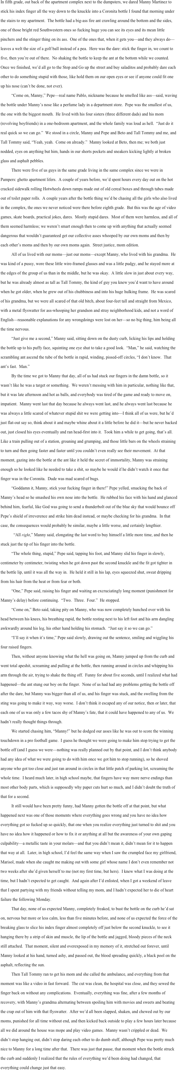 In fifth grade, out back of the apartment complex next to the dumpsters, we dared Manny Martinez to stick his index finger all the way down to the knuckle into a Coronita bottle I found that morning under the stairs to my apartment.  The bottle had a big-ass fire ant crawling around the bottom and the sides, one of those bright red Southwestern ones so fucking huge you can see its eyes and its mean little pinchers and the stinger thing on its ass.  One of the ones that, when it gets you—and they always do—leaves a welt the size of a golf ball instead of a pea.  Here was the dare: stick the finger in, we count to five, then you’re out of there.  No shaking the bottle to keep the ant at the bottom while we counted.  Once we finished, we’d all go to the Stop and Go up the street and buy saladitos and probably dare each other to do something stupid with those, like hold them on our open eyes or see if anyone could fit one up his nose (can’t be done, not ever).  
	“Come on, Manny,” Pepe—real name Pablo, nickname because he smelled like ass—said, waving the bottle under Manny’s nose like a perfume lady in a department store.  Pepe was the smallest of us, the one with the biggest mouth.  He lived with his four sisters (three different dads) and his mom (revolving boyfriends) in a one-bedroom apartment, and the whole family was loud as hell.  “Just do it real quick so we can go.”  We stood in a circle, Manny and Pepe and Beto and Tall Tommy and me, and Tall Tommy said, “Yeah, yeah.  Come on already.”  Manny looked at Beto, then me; we both just nodded, eyes on anything but him, hands in our shorts pockets and sneakers kicking lightly at broken glass and asphalt pebbles.
	There were five of us guys in the same grade living in the same complex since we were in Pampers: ghetto apartment lifers.  A couple of years before, we’d spent hours every day out on the hot cracked sidewalk rolling Hotwheels down ramps made out of old cereal boxes and through tubes made out of toilet paper rolls.  A couple years after the bottle thing we’d be chasing all the girls who also lived in the complex, the ones we never noticed were there before eighth grade.  But this was the age of video games, skate boards, practical jokes, dares.  Mostly stupid dares.  Most of them were harmless, and all of them seemed harmless; we weren’t smart enough then to come up with anything that actually seemed dangerous that wouldn’t guaranteed get our collective asses whooped by our own moms and then by each other’s moms and then by our own moms again.  Street justice, mom edition.  
All of us lived with our moms—just our moms—except Manny, who lived with his grandma.  He was kind of a pussy, wore these little wire-framed glasses and was a little pudgy, and he stayed more at the edges of the group of us than in the middle, but he was okay.  A little slow in just about every way, but he was already almost as tall as Tall Tommy, the kind of guy you knew you’d want to have around when he got older, when he grew out of his chubbiness and into his huge hulking frame.  He was scared of his grandma, but we were all scared of that old bitch, about four-feet tall and straight from Mexico, with a metal flyswatter for ass-whooping her grandson and stray neighborhood kids, and not a word of English—reasonable explanations for any wrongdoings were lost on her—so no big thing, him being all the time nervous.
“Just give me a second,” Manny said, sitting down on the dusty curb, licking his lips and holding the bottle up to his puffy face, squinting one eye shut to take a good look.  “Man,” he said, watching the scrambling ant ascend the tube of the bottle in rapid, winding, pissed-off circles, “I don’t know.  That ant’s fast.  Man.”  
By the time we got to Manny that day, all of us had stuck our fingers in the damn bottle, so it wasn’t like he was a target or something.  We weren’t messing with him in particular, nothing like that, but it was late afternoon and hot as balls, and everybody was tired of the game and ready to move on, impatient.  Manny went last that day because he always went last, and he always went last because he was always a little scared of whatever stupid shit we were getting into—I think all of us were, but he’d just flat-out say so, think about it and maybe whine about it a little before he did it—but he never backed out, just closed his eyes eventually and ran head-first into it.  Took him a while to get going, that’s all.  Like a train pulling out of a station, groaning and grumping, and those little bars on the wheels straining to turn and then going faster and faster until you couldn’t even really see their movement.  At that moment, gazing into the bottle at the ant like it held the secret of immortality, Manny was straining enough so he looked like he needed to take a shit, so maybe he would if he didn’t watch it once that finger was in the Coronita.  Dude was mad scared of bugs.  
“Goddamn it, Manny, stick your fucking finger in there!” Pepe yelled, smacking the back of Manny’s head so he smashed his own nose into the bottle.  He rubbed his face with his hand and glanced behind him, fearful, like God was going to send a thunderbolt out of the blue sky that would bounce off Pepe’s shield of irreverence and strike him dead instead, or maybe checking for his grandma.  In that case, the consequences would probably be similar, maybe a little worse, and certainly lengthier.
  “All right,” Manny said, elongating the last word to buy himself a little more time, and then he stuck just the tip of his finger into the bottle.
“The whole thing, stupid,” Pepe said, tapping his foot, and Manny slid his finger in slowly, centimeter by centimeter, twisting when he got down past the second knuckle and the fit got tighter in the bottle lip, until it was all the way in.  He held it still in his lap, eyes squeezed shut, sweat dripping from his hair from the heat or from fear or both.   	“One,” Pepe said, raising his finger and waiting an excruciatingly long moment (punishment for Manny’s delay) before continuing.  “Two.  Three.  Four.”  He stopped.
“Come on,” Beto said, taking pity on Manny, who was now completely hunched over with his head between his knees, his breathing rapid, the bottle resting next to his left foot and his arm dangling awkwardly around his leg, his other hand holding his stomach.  “Just say it so we can go.” 
“I’ll say it when it’s time,” Pepe said slowly, drawing out the sentence, smiling and wiggling his four raised fingers.
Then, without anyone knowing what the hell was going on, Manny jumped up from the curb and went total apeshit, screaming and pulling at the bottle, then running around in circles and whipping his arm through the air, trying to shake the thing off.  Funny for about five seconds, until I realized what had happened—the ant stung our boy on the finger.  None of us had had any problems getting the bottle off after the dare, but Manny was bigger than all of us, and his finger was stuck, and the swelling from the sting was going to make it way, way worse.  I don’t think it escaped any of our notice, then or later, that each one of us was only a few tacos shy of Manny’s fate, that it could have happened to any of us.  We hadn’t really thought things through.  
We started chasing him, “Manny!” but he dodged our asses like he was out to score the winning touchdown in a pro football game.  I guess he thought we were going to make him stop trying to get the bottle off (and I guess we were—nothing was really planned out by that point, and I don’t think anybody had any idea of what we were going to do with him once we got him to stop running), so he shoved anyone who got too close and just ran around in circles in that little patch of parking lot, screaming the whole time.  I heard much later, in high school maybe, that fingers have way more nerve endings than most other body parts, which is supposedly why paper cuts hurt so much, and I didn’t doubt the truth of that for a second.    
It still would have been pretty funny, had Manny gotten the bottle off at that point, but what happened next was one of those moments where everything goes wrong and you have no idea how everything got so fucked up so quickly, that one when you realize everything just turned to shit and you have no idea how it happened or how to fix it or anything at all but the awareness of your own gaping culpability—a metallic taste in your molars—and that you didn’t mean it, didn’t mean for it to happen that way at all.  Later, in high school, I’d feel the same way when I saw the crumpled face my girlfriend, Marisol, made when she caught me making out with some girl whose name I don’t even remember not two weeks after she’d given herself to me (not my first time, but hers).  I knew what I was doing at the time, but I hadn’t expected to get caught.  And again after I’d enlisted, when I got a weekend of leave that I spent partying with my friends without telling my mom, and I hadn’t expected her to die of heart failure the following Monday.  
That day, none of us expected Manny, completely freaked, to bust the bottle on the curb he’d sat on, nervous but more or less calm, less than five minutes before, and none of us expected the force of the breaking glass to slice his index finger almost completely off just below the second knuckle, to see it hanging there by a strip of skin and muscle, the lip of the bottle and jagged, bloody pieces of the neck still attached.  That moment, silent and overexposed in my memory of it, stretched out forever, until Manny looked at his hand, turned ashy, and passed out, the blood spreading quickly, a black pool on the asphalt, reflecting the sun.  
Then Tall Tommy ran to get his mom and she called the ambulance, and everything from that moment was like a video in fast forward.  The cut was clean, the hospital was close, and they sewed the finger back on without any complications.  Eventually, everything was fine, after a few months of recovery, with Manny’s grandma alternating between spoiling him with movies and sweets and beating the crap out of him with that flyswatter.  After we’d all been slapped, shaken, and chewed out by our moms, punished for all time without end, and then kicked back outside to play a few hours later because all we did around the house was mope and play video games.  Manny wasn’t crippled or dead.  We didn’t stop hanging out, didn’t stop daring each other to do dumb stuff, although Pepe was pretty much nice to Manny for a long time after that.  There was just that pause, that moment when the bottle struck the curb and suddenly I realized that the rules of everything we’d been doing had changed, that everything could change just that easy. 
