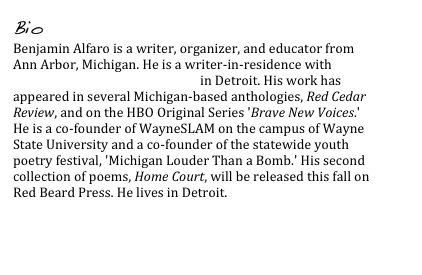 Bio
Benjamin Alfaro is a writer, organizer, and educator from Ann Arbor, Michigan. He is a writer-in-residence with InsideOut Literary Arts Project in Detroit. His work has appeared in several Michigan-based anthologies, Red Cedar Review, and on the HBO Original Series 'Brave New Voices.' He is a co-founder of WayneSLAM on the campus of Wayne State University and a co-founder of the statewide youth poetry festival, 'Michigan Louder Than a Bomb.' His second collection of poems, Home Court, will be released this fall on Red Beard Press. He lives in Detroit.


