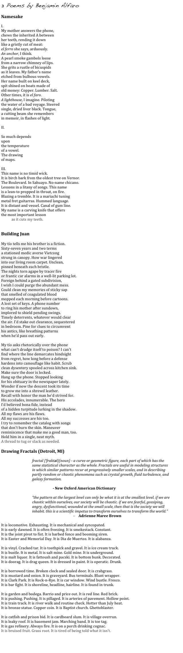 3 Poems by Benjamin Alfaro
    
Namesake

I.
My mother answers the phone,
chews the inherited A between
her teeth, rending it down
like a gristly cut of meat:
el ferro she says, arduously.
An anchor, I think.
A pearl smoke gambols loose
from a narrow chimney of lips.
She grits a rustle of bicuspids
as it leaves. My father's name
etched from bulbous vowels.
Her name built on keel deck,
spit shined on boats made of
old money: Copper. Lumber. Salt.
Other times, it is el faro.
A lighthouse, I imagine. Piloting
the water of a bad voyage. Steered
single, dried liver black. Tongue,
a cutting beam she remembers
in memoir, in flashes of light.

II.

So much depends
upon
the temperature
of a vowel.
The drawing
of maps.

III.
This name is no timid wick.
It is birch bark from the oldest tree on Vernor.
The Boulevard. In Sahuayo. No-name chicano.
Lessons in a litany of songs. This name
is a lean-to propped in throat, on fire.
Blazing a tremble. It is a mariachi tuning
metal fret guitarras. Hummed language.
It is distant and vessel. Canal of gum line.
My name is a carving knife that offers
the most important lesson
as it cuts my teeth.


Building Juan

My tío tells me his brother is a fiction.
Sixty-seven years and two terms
a stationed medic averse Vietcong
strung in canopy. How war lingered
into our living room carpet. Unclean,
pinned beneath each bristle.
The nights torn agape by tracer fire
or frantic car alarms in a well-lit parking lot.
Foreign behind a gated subdivision,
I wish I could purge the abundant mess.
Could clean my memories of sticky sap
that smelled of coagulated blood
mopped each morning before cartoons.
A lost set of keys. A phone number
to ring his mother after sundown,
implored to shield pending swings.
Timely deterrents, whatever would clear
the air. I'd stake out clearance, sequestered
in bedroom. Pine for clues to circumvent
his antics, like breathing patterns
when he'd pass out early.

My tío asks rhetorically over the phone
what can't drudge itself to poison? I can't
find where the line demarcates hindsight
from regret, how long before a defense
hardens into camouflage like habit. Scrub
clean dysentery spooled across kitchen sink.
Make sure the door is locked.
Hang up the phone. Stopped looking
for his obituary in the newspaper lately.
Wonder if now the descent took its time
to grow me into a shrewd leather.
Recall with honor the man he'd strived for.
His accolades, innumerable. The hero
I'd believed bona fide, instead
of a hidden turpitude lurking in the shadow.
All my flaws are his flaws.
All my successes are his too.
I try to remember the catalog with songs
that don't burn the skin. Maneuver
reminiscence that make me a good man, too.
Hold him in a single, neat myth.
A thread to tug or slack as needed.

Drawing Fractals (Detroit, MI)

fractal |ˈfraktəl|(noun) - a curve or geometric figure, each part of which has the same statistical character as the whole. Fractals are useful in modeling structures in which similar patterns recur at progressively smaller scales, and in describing partly random or chaotic phenomena such as crystal growth, fluid turbulence, and galaxy formation.

- New Oxford American Dictionary

“the pattern at the largest level can only be what it is at the smallest level. if we are chaotic within ourselves, our society will be chaotic. if we are fearful, gossiping, angry, dysfunctional, wounded at the small scale, then that is the society we will inhabit. this is a scientific impetus to transform ourselves to transform the world.”
-	Adrienne Maree Brown

It is locomotive. Exhausting. It is mechanical and syncopated.
It is early dawned. It is often freezing. It is smokestack. Constant.
It is the joint pivot to fist. It is barbed fence and booming siren.
It is Easter and Memorial Day. It is Dia de Muertos. It is alabanza.

It is vinyl. Cracked tar. It is toothpick and gravel. It is ice cream truck.
It is bustle. It is metal. It is salt mine. Gold mine. It is underground.
It is malt liquor. It is fattoush and pacski. It is bottom bunk. Decorated.
It is doorag. It is drag queen. It is dressed in paint. It is operatic. Drunk.

It is borrowed time. Broken clock and sealed door. It is crabgrass.
It is mustard and onion. It is graveyard. Bus terminals. Blunt wrapper.
It is Clark Park. It is Rock-n-Rye. It is car window. Wind bustle. Fresco.
It is bar fight. It is shoreline, headline, hairline. It is found in trunk.

It is garden and bodega. Barrio and price out. It is red line. Red brick.
It is pushing. Pushing. It is pillaged. It is arteries of pavement. Hollow point.
It is train track. It is river walk and routine check. Hotter than July heat.
It is bronze statue. Copper coin. It is Baptist church. Ghettoblaster.

It is catfish and prison bid. It is cardboard slum. It is village overrun.
It is leaky roof. It is basement jam. Marching band. It is toe tag.
It is gas refinery. Always fire. It is on a porch drinking cognac.
It is bruised fruit. Grass root. It is tired of being told what it isn't.


