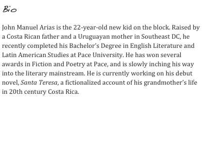 Bio

John Manuel Arias is the 22-year-old new kid on the block. Raised by a Costa Rican father and a Uruguayan mother in Southeast DC, he recently completed his Bachelor’s Degree in English Literature and Latin American Studies at Pace University. He has won several awards in Fiction and Poetry at Pace, and is slowly inching his way into the literary mainstream. He is currently working on his debut novel, Santa Teresa, a fictionalized account of his grandmother’s life in 20th century Costa Rica.