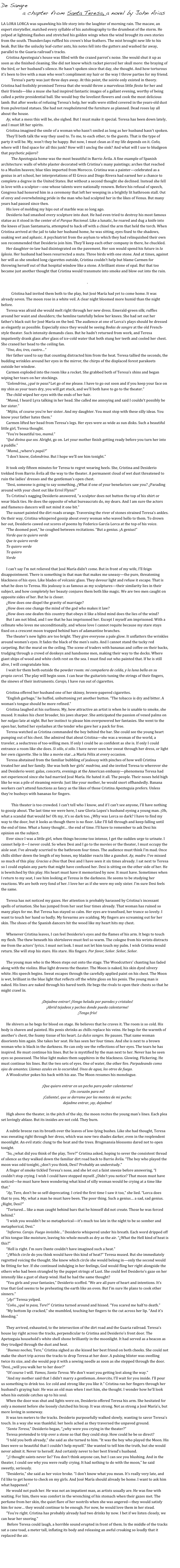 De Sangre 
         a chapter from Santa Teresa, a novel by John Arias
    
LA LORA LORCA was squawking his life story into the laughter of morning rain. The macaw, an expert storyteller, matched every syllable of his autobiography to the drumbeat of the storm. He yelped at lightning flashes and stretched his golden wings when the wind brought its own stories from the south. Thunderclaps ruffled his crown’s blue feathers. The mist brought new life to his beak. But like the unlucky leaf-cutter ants, his notes fell into the gutters and washed far away, parallel to the Guaria railroad’s tracks. 
Cristina Apezteguia’s house was filled with the crazed parrot’s noise. She would shut it up as soon as she finished cleaning. She did not know which racket pierced her skull more: the braying of the bird, or her husband’s silence. He hasn’t spoken since that day, she thought. And how torturous it’s been to live with a man who won’t compliment my hair or the way I throw parties for my friend. 
	Teresa’s party was just three days away. At this point, the soirée only existed in theory. Cristina had foolishly promised Teresa that she would throw a marvelous little fiesta for her and their friends—like a muse she had inspired fantastic images of a gallant evening, worthy of being called a petite presidential ball. She would buy the loveliest flowers and cook the most delicious lamb. But after weeks of refusing Teresa’s help, her walls were stilled covered in the years-old dust from pulverized statues. She had not reupholstered the furniture as planned. Dead roses lay all about the house.
Ay, what a mess this will be, she sighed. But I must make it special. Teresa has been down lately, and I must lift her spirits. 
Cristina imagined the smile of a woman who hasn’t smiled as long as her husband hasn’t spoken. 
They’ll both talk the way they used to. To me, to each other, to the guests. That is the type of party it will be. My, won’t they be happy. But now, I must clean as if my life depends on it. Coño, where will I find space for all this junk? How will I unclog the sink? And what will I use to bludgeon that psychotic pájaro?
	The Apezteguia home was the most beautiful in Barrio Ávila. A fine example of Spanish architecture: walls of white plaster decorated with Cristina’s many paintings; arches that reached to a Muslim heaven; blue tiles imported from Morocco. Cristina was a painter—celebrated as a genius in art school, her interpretations of El Greco and Diego Rivera had earned her a chance to complete a degree in the United States. But without a second thought she declined. Instead she fell in love with a sculptor—one whose talents were nationally renown. Before his refusal of speech, Congress had honored him in a ceremony that left her weeping in a brightly lit bathroom stall. Out of envy and overwhelming pride in the man who had sculpted her in the likes of Venus. But many years had passed since then. 
His love of molding my hips out of marble was so long ago. 
Desiderio had smashed every sculpture into dust. He had even tried to destroy his most famous statue as it stood in the center of el Parque Nacional. Like a lunatic, he roared and dug a knife into the knees of Juan Santamaria, attempted to hack off with a chisel the arm that held the torch. When Cristina arrived at the jail to take her husband home, he was sitting, eyes fixed to the shadows, soaking wet and aphasic. A psychiatrist from the asylum to which they had relinquished their own son recommended that Desiderio join him. They’ll keep each other company in there, he chuckled. 
Her daughter-in-law had disintegrated on the pavement. Her son would spend his future in la Iglesia. Her husband had been resurrected a mute. Three birds with one stone. And at times, against her will as she smoked long cigarettes outside, Cristina couldn’t help but blame Carmen for throwing herself out of that hospital window like a stone. A brilliant stone of opal. But that too became just another thought that Cristina would transmute into smoke and blow out into the rain.

.

	Cristina had invited them both to the play, but José María had yet to come home. It was already seven. The moon rose in a white veil. A clear night bloomed more humid than the night before. 
Teresa was afraid she would melt right through her new dress. Emerald-green silk; ruffles around her waist and shoulders; the hemline tastefully below her knees. She had set out her father’s black suit for José María on the bed. The audience at one of Lorca’s plays should be dressed as elegantly as possible. Especially since they would be seeing Bodas de sangre at the old French-style theater. Such intensity demands class. But he hadn’t returned from work, and Teresa impatiently drank glass after glass of ice-cold water that both stung her teeth and cooled her chest. She craned her head to the ceiling fan. 
“Uno, dos, tres, cuatro…” 
Her father used to say that counting distracted him from the heat. Teresa tallied the seconds, the budding wrinkles around her eyes in the mirror, the chirps of the displaced forest parakeets outside her window. 
Carmen exploded into the room like a rocket. She grabbed both of Teresa’s shins and began wiping her tears on her stockings. 
“Golondrina, ¿qué te pasa? Let go of me please. I have to go out soon and if you keep your face on my shin as your tears dry, you will get stuck, and we’ll both have to go to the theater.”
The child wiped her eyes with the ends of her hair.
“Mamá, I heard Lyra talking in her head. She called me annoying and said I couldn’t possibly be her sister.” 
“Mijita, of course you’re her sister. And my daughter. You must stop with these silly ideas. You know your father hates them.”
Carmen lifted her head from Teresa’s legs. Her eyes were as wide as sun disks. Such a beautiful little girl, Teresa thought. 
“You’re beautiful too, mamá.”
“Qué divina que sos. Alright, go on. Let your mother finish getting ready before you turn her into a puddle.”
“Mamá, ¿where’s papá?”
“I don’t know, Golondrina. But I hope we’ll see him tonight.”

It took only fifteen minutes for Teresa to regret wearing heels. She, Cristina and Desiderio trekked from Barrio Ávila all the way to the theater. A permanent cloud of wet dust threatened to ruin the ladies’ dresses and the gentleman’s open chest.
“Desi, someone is going to say something. ¿What if one of your benefactors saw you? ¿Parading around with your chest out like Errol Flynn?”
To Cristina’s nagging Desiderio answered, “a sculptor does not button the top of his shirt or wear black ties. He does the opposite of what bureaucrats do, my dears. And I am sure the actors and flamenco dancers will not mind it one bit.”
The sunset painted the dirt roads orange. Traversing the river of stones strained Teresa’s ankles. On their way, Cristina whispered gossip about every woman who waved hello to them. To drown her out, Desiderio cawed out scores of poems by Federico García Lorca at the top of his voice. 
“The doomed poet,” he coughed between recitations. “But a genius. ¡A genius!”
Verde que te quiero verde
Que te quiero verde
Te quiero verde
Te quiero
Verde

I can’t say I’m not relieved that José María didn’t come. But in front of my wife, I’ll feign disappointment. There is something in that man that makes me uneasy—the pure, threatening blackness of his eyes. Like blades of volcanic glass. They devour light and refuse it escape. That is what he does to Teresa. His jealousy is as famous as my sculptures—their similarity lies in their subject, and how completely her beauty conjures them both like magic. We are two men caught on opposite sides of her. But he is closer. 
¿How does one dispel the gravity of marriage? 
¿How does one change the mind of the god who makes it law? 
¿How does one deafen this country that obeys it like a blind mind does the lies of the wind? 
But I am not blind, and I see that he has imprisoned her. Except I myself am imprisoned. With a cellmate who loves me unconditionally, and whose love I cannot requite because my stare stays fixed on a crescent moon trapped behind bars of adamantine branches. 
The theater’s new lights are too bright. They give everyone a pale glow. It unflatters the wrinkles around women’s eyes. It fades the black of the men’s suits. And I cannot stand the tacky red carpeting. But the mural on the ceiling. The scene of traders with bananas and coffee on their backs, trudging through a crowd of donkeys and handsome men, making their way to the docks. Where giant ships of wood and white cloth rest on the sea. I must find out who painted that. If he is still alive, I will congratulate him.
I wait for them both outside the powder room: mi compañera de celda, y la luna bella en su propia carcel. The play will begin soon. I can hear the guitarists tuning the strings of their fingers, the sinews of their instruments. Carajo, I have run out of cigarettes.

Cristina offered her husband one of her skinny, brown-papered cigarettes. 
“English garbage,” he huffed, unbuttoning yet another button. “The tobacco is dry and bitter. A woman’s tongue should be more refined.”
Cristina laughed at his surliness. My, how attractive an artist is when he is unable to smoke, she mused. It makes his chest broader, his jaws sharper. She anticipated the passion of vexed palms on her nalgas late at night. But her instinct to please him overpowered her fantasies. She went to the open bar, batted her eyelashes at the tender who gave her a pack for free. 
Teresa watched as Cristina commanded the boy behind the bar. She could see the young heart pumping out of his chest. She admired that about Cristina—she was a woman of the world, a traveler, a seductress of too-willing men. If only I could be as confident as she is. If only I could entrance a room like she does. Si sólo, si sólo. I have never seen her sweat through her dress, or light her own cigarette. She is like a movie star…a María Félix at every occasion. 
Teresa abstained from the familiar bubbling of jealousy with pinches of how well Cristina treated her and her family. She was both her girls’ madrina, and she invited Teresa to wherever she and Desiderio went: galas, concerts, evenings at the American embassy—phenomena Teresa had not experienced since she had married José María. He hated it all. The people. Their noses held high like he was a pile of steaming mierda. Just like your mother, he would snort offhandedly. Banana workers can’t attend functions as fancy as the likes of those Cristina Apezteguia prefers. Unless they’re busboys with bananas for fingers. 
 	This theater is too crowded. I can’t tell who I know, and if I can’t see anyone, I’ll have nothing to gossip about. The last time we were here, I saw Gloria Lopez’s husband eyeing a young man. ¡Oh, what a scandal that would be! Oh my, it’s so dark too. ¿Why was Lorca so dark? I have to find my way to the door, but it looks as though there is no floor. Like I’ll fall through and keep falling until the end of time. What a funny thought… the end of time. I’ll have to remember to ask Desi his opinion on the subject. 
Ever since I was a little girl, when things become too intense, I get the sudden urge to urinate. I cannot help it—I never could. So when Desi and I go to the movies or the theater, I must occupy the aisle seat. I’ve already scurried to the bathroom four times. The audience must think I’m mad. Once chills slither down the length of my bones, my bladder reacts like a gunshot. Ay, madre. I’ve missed so much of this play. Gracias a Dios that Desi and I have seen it six times already. I sat next to Teresa so I could explain any parts that might have confused her. Desi is sitting on the other side of her. He is bewitched by this play. His heart must have it memorized by now. It must have. Sometimes when I return to my seat, I see him looking at Teresa in the darkness. He seems to be studying her reactions. We are both very fond of her. I love her as if she were my only sister. I’m sure Desi feels the same. 

Teresa has not noticed my gazes. Her attention is probably harassed by Cristina’s incessant spells of urination. She has jumped from her seat four times already. That woman has ruined so many plays for me. But Teresa has stayed so calm. Her eyes are transfixed, her trance so lovely. I want to touch her hand so badly. My forearms are scalding. My fingers are screaming out for her skin. The shoes of the Spanish dancers hit the wood like my heart hits my chest. 

Whenever Cristina leaves, I can feel Desiderio’s eyes and the flames of his arm. It begs to touch my flesh. The thew beneath his shirtsleeve must feel so warm. The cologne from his wrists distracts me from the actors’ lyrics. I must not look. I must not let him touch my palm. I wish Cristina would return. She will stop his stare. His stare. His fingers. Por favor, Señor. Señor, Señor.

The young man who is the Moon steps out onto the stage. The Woodcutters’ chanting has faded along with the violins. Blue light drowns the theater. The Moon is naked, his skin dyed silvery white. His speech begins. Sweat escapes through the carefully applied paint on his chest. The Moon is wet, brilliant in the blue light that reflects off the white gloss on his penis. The young man is naked. His lines are naked through his bared teeth. He begs the rivals to open their chests so that he might crawl in. 

¡Dejadme entrar! ¡Vengo helada por paredes y cristales!
¡Abrid tejadeos y pechos donde pueda calentarme!
¡Tengo frío! 

He shivers as he begs for blood on stage. He believes that he craves it. The room is so cold. His body is shaven and painted. His penis shrinks as chills replace his veins. He begs for the warmth of another’s chest, the foamy tissue of his heart. La dulce sangre. He pauses. That same woman disorients him again. She takes her seat. He has seen her four times. And she is next to a brown woman who is black in the darkness. He can only see the reflections of her eyes. The tears he has inspired. He must continue his lines. But he is mystified by the man next to her. Never has he seen eyes so possessed. The blue light makes them sapphires in the blackness. Glowing. Flickering. He must continue his lines. But the two sets of eyes. One of water, the other fire. Parpadeando como ojos de amantes. Llamas azules en la oscuridad. Unos de agua, los otros de fuego. 
A Woodcutter pokes his back with his axe. The Moon resumes his monologue.

¡Que quiero entrar en un pecho para poder calentarme!
¡Un corazón para mí!
¡Caliente!, que se derrame por los montes de mi pecho;
dejadme entrar, ¡ay, dejadme!

High above the theater, in the pitch of the sky, the moon recites the young man’s lines. Each plea set lovingly ablaze. But its insides are not cold. They burn. 

A subtle breeze ran its breath over the leaves of low-lying bushes. Like she had thought, Teresa was sweating right through her dress, which was now two shades darker, even in the resplendent moonlight. An evil static clung to the heat and the trees. Brugmansia blossoms dared not to open tonight.
“So, ¿what did you think of the play, Tere?” Cristina asked, hoping to sever the consistent thread of silence as they walked down the familiar dirt road back to Barrio Ávila. “The boy who played the moon was odd tonight, ¿don’t you think, Desi? Probably an understudy.”
A finger of smoke tickled Teresa’s nose, and she let out a faint sneeze before answering, “I couldn’t stop crying. I wish I could have stopped myself. ¿Didn’t you notice? That moon must have noticed—he must have been wondering what kind of silly woman would be crying at a time like that.”
“Ay, Tere, don’t be so self-deprecating. I cried the first time I saw it too,” she lied. “Lorca does that to you. My, what a man he must have been. The poor thing. Such a genius… a sad, sad genius. ¿Right, Desi?”
“Tortured… like a man caught behind bars that he himself did not create. Those he was forced behind.”
“I wish you wouldn’t be so metaphorical—it’s much too late in the night to be so somber and metaphorical, Desi.”
“Infierno. Carajo. Fuego invisible…” Desiderio whispered under his breath. Each word dripped off of his tongue like moisture, leaving his whole mouth as dry as the air. “¿What the Hell kind of heat is this?”
“Hell is right. I’m sure Dante couldn’t have imagined such a heat.”
“¿Which circle do you think would have this kind of heat?” Teresa mused. But she immediately regretted voicing the thought. She knew which circle she would belong in—only the second would be fitting for her. If she continued indulging in her feelings, God would fling her right alongside the others who had been strangled by the puppet strings of Lust. She could feel Desiderio’s gaze on her intensify like a gust of sharp wind. Had he had the same thought?
“You girls and your fantasies,” Desiderio scoffed. “We are all pure of heart and intentions. It’s true that God seems to be preheating the earth like an oven. But I’m sure He plans to cook other sinners.”
“¡Ay!” Teresa yelped.
“Coño, ¿qué te pasa, Tere?” Cristina turned around and hissed. “You scared me half to death.”
“My bottom lip cracked,” she mumbled, touching her fingers to the cut across her lip. “And it’s bleeding.”

They arrived, exhausted, to the intersection of the dirt road and the Guaria railroad. Teresa’s house lay right across the tracks, perpendicular to Cristina and Desiderio’s front door. The Apetzeguia household’s white shell shone brilliantly in the moonlight. It had served as a beacon as they trudged through the dust and heat. 
“Buenas noches, Tere,” Cristina sighed as she kissed her best friend on both cheeks. She could not make the short trip across the tracks to drop Teresa at her door. A pulsing blister was swelling twice its size, and she would pop it with a sewing needle as soon as she stepped through the door. “Desi, ¿will you walk her to her door?”
“Of course I will. Vamos, Santa Teresa. We don’t want you getting lost along the way.”
“And my mother said that I didn’t marry a gentleman. Amorcito, I’ll wait for you inside. I’ll pour us something to drink too. Ice cold and strong like you like it.” Cristina ran her fingers through her husband’s graying hair. He was an old man when I met him, she thought. I wonder how he’ll look when his outside catches up to his soul.
When the door was shut and lights were on, Desiderio offered Teresa his arm. She hesitated for only a moment before she loosely clutched his bicep. It was strong. Not as strong a José María’s, but more loving in someway. 
It was ten meters to the tracks. Desiderio purposefully walked slowly, wanting to savor Teresa’s touch. In a way she was thankful; her heels ached as they traversed the unpaved ground. 
“Santa Teresa,” Desiderio began, “¿why were you crying in the theater?”
Teresa pretended to trip over a stone so that they could stop. How could he be so direct? 
“I told you both already,” she said as she turned to him. “It was the boy who played the Moon. His lines were so beautiful that I couldn’t help myself.” She wanted to tell him the truth, but she would never admit it. Never to herself. And certainly never to her best friend’s husband. 
“¿I thought saints never lie? You don’t think anyone can, but I can see you blushing. And in the theater, I could see why you were really crying. It had nothing to do with the moon,” he said sweetly, seriously. 
“Desiderio,” she said as her voice broke. “I don’t know what you mean. It’s really very late, and I’d like to get home to check on my girls. And José María should already be home. I want to ask him what happened.”
He would not push her. He was not an impatient man, as artists usually are. He was fine with waiting. For him, there was comfort in the wrenching of his stomach when their gazes met. The perfume from her skin, the quiet flare of her nostrils when she was angered—they would satisfy him for now… they would continue to be enough. For now, he would love them in her stead.
“You’re right. Cristina has probably already had two drinks by now. I bet if we listen closely, we can hear her snoring.”
 Before Teresa could laugh, a horrible sound erupted in front of them. In the middle of the tracks sat a cane toad, a meter tall, inflating its body and releasing an awful croaking so loudly that it replaced the air. 




