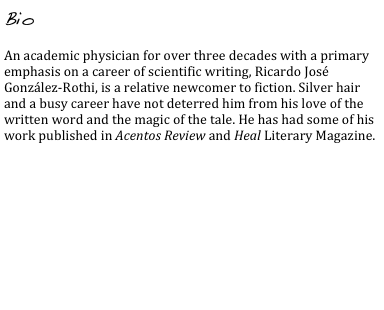 Bio

An academic physician for over three decades with a primary emphasis on a career of scientific writing, Ricardo José González-Rothi, is a relative newcomer to fiction. Silver hair and a busy career have not deterred him from his love of the written word and the magic of the tale. He has had some of his work published in Acentos Review and Heal Literary Magazine.
