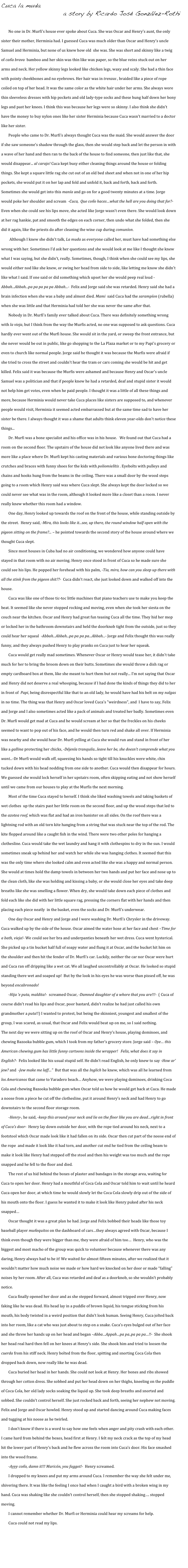 Cuca la muda
                         a story by Ricardo José González-Rothi

        No one in Dr. Murfi's house ever spoke about Cuca. She was Oscar and Henry's aunt, the only sister their mother, Herminia had. I guessed Cuca was much older than Oscar and Henry's uncle Samuel and Herminia, but none of us knew how old  she was. She was short and skinny like a twig of can᷉a brava  bamboo and her skin was thin like wax paper, so the blue veins stuck out on her arms and neck. Her yellow skinny legs looked like chicken legs, waxy and scaly. She had a thin face with pointy cheekbones and no eyebrows. Her hair was in trenzas , braided like a piece of rope coiled on top of her head. It was the same color as the white hair under her arms. She always wore thin sleeveless dresses with hip pockets and old lady-type socks and these hung half down her bony legs and past her knees. I think this was because her legs were so skinny. I also think she didn't have the money to buy nylon ones like her sister Herminia because Cuca wasn't married to a doctor like her sister.
        People who came to Dr. Murfi's always thought Cuca was the maid. She would answer the door if she saw someone’s shadow through the glass, then she would step back and let the person in with a wave of her hand and then ran to the back of the house to find someone, then just like that, she would disappear... al carajo! Cuca kept busy either cleaning things around the house or folding things. She kept a square little rag she cut out of an old bed sheet and when not in one of her hip pockets, she would put it on her lap and fold and unfold it, back and forth, back and forth. Sometimes she would get into this manía and go on for a good twenty minutes at a time. Jorge would poke her shoulder and scream  -Cuca,  Que con᷉o haces…what the hell are you doing that for?-  Even when she could see his lips move, she acted like Jorge wasn’t even there. She would look down at her rag hankie, pat and smooth the edges on each corner, then undo what she folded, then she did it again, like the priests do after cleaning the wine cup during comuníon.
        Although I knew she didn't talk, La muda as everyone called her, must have had something else wrong with her. Sometimes I’d ask her questions and she would look at me like I thought she knew what I was saying, but she didn't, really. Sometimes, though, I think when she could see my lips, she would either nod like she knew, or swing her head from side to side, like letting me know she didn't like what I said. If one said or did something which upset her she would peep real loud - Abbah...Abbah...pa pa pa pa pa Abbah...-  Felix and Jorge said she was retarded. Henry said she had a brain infection when she was a baby and almost died. Mami  said Cuca had the sarampíon (rubella) when she was little and that Herminia had told her she was never the same after that.
        Nobody in Dr. Murfi's family ever talked about Cuca. There was definitely something wrong with la vieja, but I think from the way the Murfis acted, no one was supposed to ask questions. Cuca hardly ever went out of the Murfi house. She would sit in the yard, or sweep the front entrance, but she never would be out in public, like go shopping to the La Plaza market or to my Papi's grocery or even to church like normal people. Jorge said he thought it was because the Murfis were afraid if she tried to cross the street and couldn't hear the tram or cars coming she would be hit and get killed. Felix said it was because the Murfis were ashamed and because Henry and Oscar's uncle Samuel was a politician and that if people knew he had a retarded, deaf and stupid sister it would not help him get votes, even when he paid people. I thought it was a little of all these things and more, because Herminia would never take Cuca places like sisters are supposed to, and whenever people would visit, Herminia it seemed acted embarrassed but at the same time sad to have her sister be there. I always thought it was a shame that adults think eleven year-olds don't notice these things...
        Dr. Murfi was a bone specialist and his office was in his house.   We found out that Cuca had a room on the second floor. The upstairs of the house did not look like anyone lived there and was more like a place where Dr. Murfi kept his casting materials and various bone doctoring things like crutches and braces with funny shoes for the kids with poliomielítis . Eyebolts with pulleys and chains and hooks hung from the beams in the ceiling. There was a small door by the wood steps going to a room which Henry said was where Cuca slept. She always kept the door locked so we could never see what was in the room, although it looked more like a closet than a room. I never really knew whether this room had a window. 
        One day, Henry looked up towards the roof on the front of the house, while standing outside by the street.  Henry said, -Mira, this looks like it...see, up there, the round window half open with the pigeon sitting on the frame?... – he pointed towards the second story of the house around where we thought Cuca slept.
        Since most houses in Cuba had no air conditioning, we wondered how anyone could have stayed in that room with no air moving. Henry once stood in front of Cuca so he made sure she could see his lips. He popped her forehead with his palm, -Tia, mira, how can you sleep up there with all the stink from the pigeon shit??-  Cuca didn’t react, she just looked down and walked off into the house.
        Cuca was like one of those tic-toc little machines that piano teachers use to make you keep the beat. It seemed like she never stopped rocking and moving, even when she took her siesta on the couch near the kitchen. Oscar and Henry had great fun teasing Cuca all the time. They hid her mop or locked her in the bathroom downstairs and held the doorknob tight from the outside, just so they could hear her squeal  -Abbah...Abbah...pa pa pa pa...Abbah...- Jorge and Felix thought this was really funny, and they always pushed Henry to play pranks on Cuca just to hear her squeak.
        Cuca would get really mad sometimes. Whenever Oscar or Henry would tease her, it didn't take much for her to bring the broom down on their butts. Sometimes she would throw a dish rag or empty cardboard box at them, like she meant to hurt them but not really... I'm not saying that Oscar and Henry did not deserve a real whooping, because if I had done the kinds of things they did to her in front of  Papi, being disrespectful like that to an old lady, he would have had his belt on my nalgas in no time. The thing was that Henry and Oscar loved Cuca's "weirdness", and  I have to say, Felix and Jorge and I also sometimes acted like a pack of animals and treated her badly. Sometimes even Dr. Murfi would get mad at Cuca and he would scream at her so that the freckles on his cheeks seemed to want to pop out of his face, and he would then turn red and shake all over. If Herminia was nearby and she would hear Dr. Murfi yelling at Cuca she would run and stand in front of her like a gallina protecting her chicks, -Déjenla tranquila...leave her be, she doesn’t comprende what you want...-Dr Murfi would walk off, squeezing his hands so tight till his knuckles were white, chin tucked down with his head nodding from one side to another. Cuca would then disappear for hours.  We guessed she would lock herself in her upstairs room, often skipping eating and not show herself until we came from our houses to play at the Murfis the next morning.
        Most of the time Cuca stayed to herself. I think she liked washing towels and taking baskets of wet clothes  up the stairs past her little room on the second floor, and up the wood steps that led to the azotea roof, which was flat and had an iron banister on all sides. On the roof there was a lightning rod with an old torn kite hanging from a string that was stuck near the top of the rod. The kite flopped around like a caught fish in the wind. There were two other poles for hanging a clothesline. Cuca would take the wet laundry and hang it with clothespins to dry in the sun. I would sometimes sneak up behind her and watch her while she was hanging clothes. It seemed that this was the only time where she looked calm and even acted like she was a happy and normal person. She would at times hold the damp towels in between her two hands and put her face and nose up to the clean cloth, like she was holding and kissing a baby, or she would close her eyes and take deep breaths like she was smelling a flower. When dry, she would take down each piece of clothes and fold each like she did with her little square rag, pressing the corners flat with her hands and then placing each piece neatly  in the basket, even the socks and Dr. Murfi’s underwear.
        One day Oscar and Henry and Jorge and I were washing Dr. Murfi’s Chrysler in the driveway. Cuca walked up by the side of the house. Oscar aimed the water hose at her face and chest –Time for a bath, vieja!- We could see her bra and underpanties beneath her wet dress. Cuca went hysterical. She picked up a tin bucket half full of soapy water and flung it at Oscar, and the bucket hit him on the shoulder and then hit the fender of Dr. Murfi’s car. Luckily, neither the car nor Oscar were hurt and Cuca ran off dripping like a wet cat. We all laughed uncontrollably at Oscar. He looked so stupid standing there wet and soaped up!  But by the look in his eyes he was worse than pissed off, he was beyond encabronado!
        -Hija ‘e puta, maldita!-  screamed Oscar, -Damned daughter of a whore that you are!!!-  ( Cuca of course didn’t read his lips and Oscar, poor bastard, didn’t realize he had just called his own grandmother a puta!!) I wanted to protest, but being the skinniest, youngest and smallest of the group, I was scared, as usual, that Oscar and Felix would beat up on me, so I said nothing.
The next day we were sitting up on the roof of Oscar and Henry’s house, playing dominoes, and chewing Bazooka bubble gum, which I took from my father’s grocery store. Jorge said – Oye… this American chewing gum has little funny cartoons inside the wrapper!   Felix, what does it say in English?-  Felix looked like his usual stupid self. He didn’t read English, he only knew to say -How ar’ jew? and  -Jew make me laff…”  But that was all the Inglich he knew, which was all he learned from los Americanos that came to Varadero beach… Anyhow, we were playing dominoes, drinking Coca Cola and chewing Bazooka bubble gum when Oscar told us how he would get back at Cuca. He made a noose from a piece he cut off the clothesline, put it around Henry’s neck and had Henry to go downstairs to the second floor storage room.
        -Henry-, he said, -keep this around your neck and lie on the floor like you are dead…right in front of Cuca’s door-  Henry lay down outside her door, with the rope tied around his neck, next to a footstool which Oscar made look like it had fallen on its side. Oscar then cut part of the noose end of the rope  and made it look like it had torn, and another cut end he tied from the ceiling beam to make it look like Henry had stepped off the stool and then his weight was too much and the rope snapped and he fell to the floor and died. 
        The rest of us hid behind the boxes of plaster and bandages in the storage area, waiting for Cuca to open her door. Henry had a mouthful of Coca Cola and Oscar told him to wait until he heard Cuca open her door, at which time he would slowly let the Coca Cola slowly drip out of the side of his mouth onto the floor. I guess he wanted it to make it look like Henry puked after his neck snapped…
        Oscar thought it was a great plan he had. Jorge and Felix bobbed their heads like those toy baseball player mun᷉equitos on the dashboard of cars…they always agreed with Oscar, because I think even though they were bigger than me, they were afraid of him too…  Henry, who was the biggest and most macho of the group was quick to volunteer because whenever there was any daring, Henry always had to be it! We waited for almost fifteen minutes, after we realized that it wouldn’t matter how much noise we made or how hard we knocked on her door or made “falling” noises by her room. After all, Cuca was retarded and deaf as a doorknob, so she wouldn’t probably notice.
        Cuca finally opened her door and as she stepped forward, almost tripped over Henry, now faking like he was dead. His head lay in a puddle of brown liquid, his tongue sticking from his mouth, his body twisted in a weird position that didn’t look human. Seeing Henry, Cuca jolted back into her room, like a cat who was just about to step on a snake. Cuca’s eyes bulged out of her face and she threw her hands up on her head and began –Abba…Appah…pa pa..pa pa pa…!!-  She shook her head real hard then fell on her knees at Henry’s side. She shook him and tried to loosen the cuerda from his stiff neck. Henry bolted from the floor, spitting and snorting Coca Cola then dropped back down, now really like he was dead.
        Cuca buried her head in her hands. She could not look at Henry. Her bones and ribs showed through her cotton dress. She sobbed and put her head down on her thighs, kneeling on the puddle of Coca Cola, her old lady socks soaking the liquid up. She took deep breaths and snorted and sobbed. She couldn’t control herself. She just rocked back and forth, seeing her nephew not moving. Felix and Jorge and Oscar howled. Henry stood up and started dancing around Cuca making faces and tugging at his noose as he twirled.
        I don’t know if there is a word to say how one feels when anger and pity crash with each other. I came hard from behind the boxes, head first at Henry. I felt my neck crack as the top of my head hit the lower part of Henry’s back and he flew across the room into Cuca’s door. His face smashed into the wood frame. 
        -Ayyy con᷉o, damn it!!! Maricón, you faggot!-  Henry screamed.
        I dropped to my knees and put my arms around Cuca. I remember the way she felt under me, shivering there. It was like the feeling I once had when I caught a bird with a broken wing in my hand. Cuca was shaking like she couldn’t control herself, then she stopped shaking…. stopped moving.
        I cannot remember whether Dr. Murfi or Herminia could hear my screams for help.
        Cuca could not read my lips.

