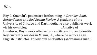 Bio

Roy G. Guzmán’s poems are forthcoming in Drunken Boat, BorderSenses and Red Savina Review. A graduate of the University of Chicago and Dartmouth, he also publishes work via his own blog: rgman.wordpress.com. A native of Honduras, Roy’s work often explores citizenship and identity. Roy currently resides in Miami, FL, where he works as an English instructor. Follow him on Twitter (@dreamingauze).