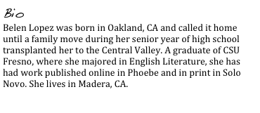 Bio
Belen Lopez was born in Oakland, CA and called it home until a family move during her senior year of high school transplanted her to the Central Valley. A graduate of CSU Fresno, where she majored in English Literature, she has had work published online in Phoebe and in print in Solo Novo. She lives in Madera, CA.
