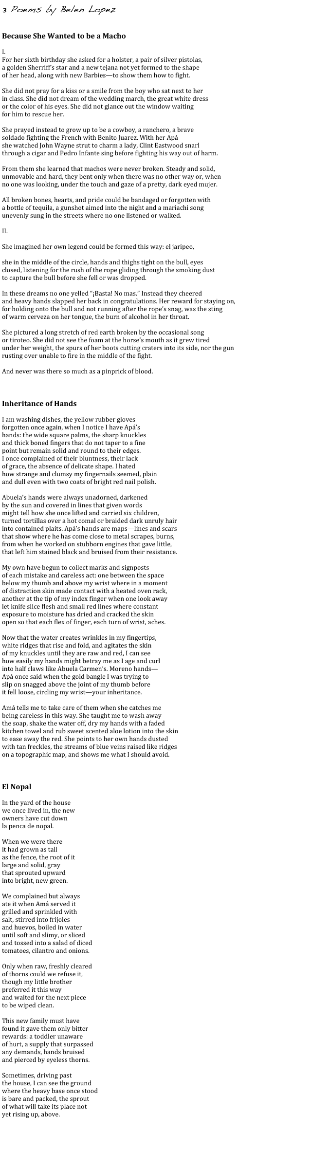 3 Poems by Belen Lopez
    

Because She Wanted to be a Macho 

I. 
For her sixth birthday she asked for a holster, a pair of silver pistolas, 
a golden Sherriff’s star and a new tejana not yet formed to the shape 
of her head, along with new Barbies—to show them how to fight. 

She did not pray for a kiss or a smile from the boy who sat next to her 
in class. She did not dream of the wedding march, the great white dress 
or the color of his eyes. She did not glance out the window waiting 
for him to rescue her. 

She prayed instead to grow up to be a cowboy, a ranchero, a brave 
soldado fighting the French with Benito Juarez. With her Apá 
she watched John Wayne strut to charm a lady, Clint Eastwood snarl 
through a cigar and Pedro Infante sing before fighting his way out of harm. 

From them she learned that machos were never broken. Steady and solid, 
unmovable and hard, they bent only when there was no other way or, when 
no one was looking, under the touch and gaze of a pretty, dark eyed mujer. 

All broken bones, hearts, and pride could be bandaged or forgotten with 
a bottle of tequila, a gunshot aimed into the night and a mariachi song 
unevenly sung in the streets where no one listened or walked. 

II. 

She imagined her own legend could be formed this way: el jaripeo, 

she in the middle of the circle, hands and thighs tight on the bull, eyes 
closed, listening for the rush of the rope gliding through the smoking dust 
to capture the bull before she fell or was dropped. 

In these dreams no one yelled “¡Basta! No mas.” Instead they cheered 
and heavy hands slapped her back in congratulations. Her reward for staying on, 
for holding onto the bull and not running after the rope’s snag, was the sting 
of warm cerveza on her tongue, the burn of alcohol in her throat. 

She pictured a long stretch of red earth broken by the occasional song 
or tiroteo. She did not see the foam at the horse’s mouth as it grew tired 
under her weight, the spurs of her boots cutting craters into its side, nor the gun 
rusting over unable to fire in the middle of the fight. 

And never was there so much as a pinprick of blood.



Inheritance of Hands 

I am washing dishes, the yellow rubber gloves 
forgotten once again, when I notice I have Apá’s 
hands: the wide square palms, the sharp knuckles 
and thick boned fingers that do not taper to a fine 
point but remain solid and round to their edges. 
I once complained of their bluntness, their lack 
of grace, the absence of delicate shape. I hated 
how strange and clumsy my fingernails seemed, plain 
and dull even with two coats of bright red nail polish. 

Abuela’s hands were always unadorned, darkened 
by the sun and covered in lines that given words 
might tell how she once lifted and carried six children, 
turned tortillas over a hot comal or braided dark unruly hair 
into contained plaits. Apá’s hands are maps—lines and scars 
that show where he has come close to metal scrapes, burns, 
from when he worked on stubborn engines that gave little, 
that left him stained black and bruised from their resistance. 

My own have begun to collect marks and signposts 
of each mistake and careless act: one between the space 
below my thumb and above my wrist where in a moment 
of distraction skin made contact with a heated oven rack, 
another at the tip of my index finger when one look away 
let knife slice flesh and small red lines where constant 
exposure to moisture has dried and cracked the skin 
open so that each flex of finger, each turn of wrist, aches. 

Now that the water creates wrinkles in my fingertips, 
white ridges that rise and fold, and agitates the skin 
of my knuckles until they are raw and red, I can see 
how easily my hands might betray me as I age and curl 
into half claws like Abuela Carmen’s. Moreno hands— 
Apá once said when the gold bangle I was trying to 
slip on snagged above the joint of my thumb before 
it fell loose, circling my wrist—your inheritance. 

Amá tells me to take care of them when she catches me 
being careless in this way. She taught me to wash away 
the soap, shake the water off, dry my hands with a faded 
kitchen towel and rub sweet scented aloe lotion into the skin 
to ease away the red. She points to her own hands dusted 
with tan freckles, the streams of blue veins raised like ridges 
on a topographic map, and shows me what I should avoid. 



El Nopal 

In the yard of the house 
we once lived in, the new 
owners have cut down 
la penca de nopal. 

When we were there 
it had grown as tall 
as the fence, the root of it 
large and solid, gray 
that sprouted upward 
into bright, new green. 

We complained but always 
ate it when Amá served it 
grilled and sprinkled with 
salt, stirred into frijoles 
and huevos, boiled in water 
until soft and slimy, or sliced 
and tossed into a salad of diced 
tomatoes, cilantro and onions. 

Only when raw, freshly cleared 
of thorns could we refuse it, 
though my little brother 
preferred it this way 
and waited for the next piece 
to be wiped clean. 

This new family must have 
found it gave them only bitter 
rewards: a toddler unaware 
of hurt, a supply that surpassed 
any demands, hands bruised 
and pierced by eyeless thorns. 

Sometimes, driving past 
the house, I can see the ground 
where the heavy base once stood 
is bare and packed, the sprout 
of what will take its place not 
yet rising up, above.


