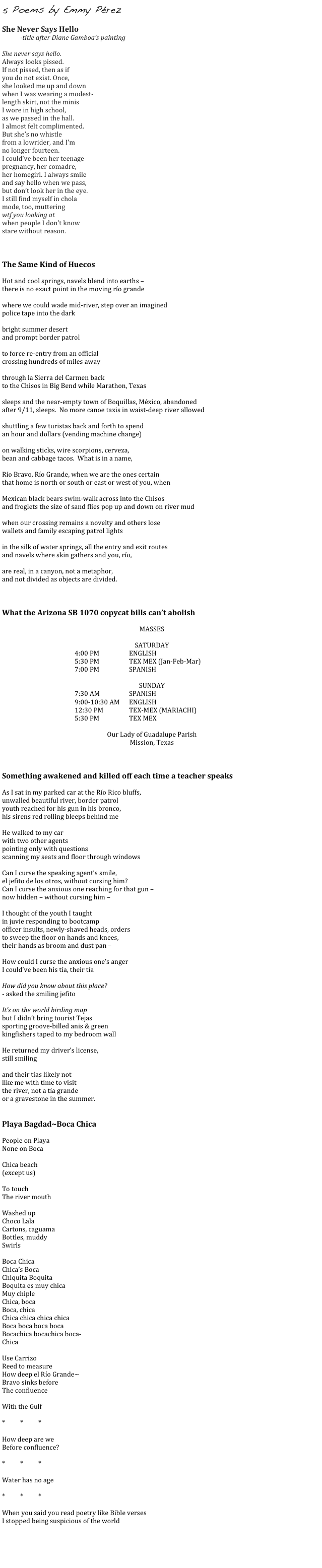 5 Poems by Emmy Pérez

She Never Says Hello
-title after Diane Gamboa’s painting

She never says hello.
Always looks pissed.
If not pissed, then as if
you do not exist. Once,
she looked me up and down
when I was wearing a modest-
length skirt, not the minis
I wore in high school,
as we passed in the hall.
I almost felt complimented.
But she’s no whistle
from a lowrider, and I'm
no longer fourteen.
I could’ve been her teenage
pregnancy, her comadre,
her homegirl. I always smile
and say hello when we pass,
but don’t look her in the eye.
I still find myself in chola
mode, too, muttering
wtf you looking at
when people I don’t know
stare without reason.



The Same Kind of Huecos

Hot and cool springs, navels blend into earths – 
there is no exact point in the moving río grande

where we could wade mid-river, step over an imagined
police tape into the dark

bright summer desert
and prompt border patrol

to force re-entry from an official 
crossing hundreds of miles away

through la Sierra del Carmen back
to the Chisos in Big Bend while Marathon, Texas

sleeps and the near-empty town of Boquillas, México, abandoned 
after 9/11, sleeps.  No more canoe taxis in waist-deep river allowed

shuttling a few turistas back and forth to spend
an hour and dollars (vending machine change)

on walking sticks, wire scorpions, cerveza,
bean and cabbage tacos.  What is in a name, 

Río Bravo, Río Grande, when we are the ones certain 
that home is north or south or east or west of you, when

Mexican black bears swim-walk across into the Chisos
and froglets the size of sand flies pop up and down on river mud

when our crossing remains a novelty and others lose
wallets and family escaping patrol lights

in the silk of water springs, all the entry and exit routes 
and navels where skin gathers and you, río, 

are real, in a canyon, not a metaphor, 
and not divided as objects are divided.



What the Arizona SB 1070 copycat bills can’t abolish

MASSES

SATURDAY
4:00 PM		ENGLISH
5:30 PM		TEX MEX (Jan-Feb-Mar)
7:00 PM		SPANISH

SUNDAY
				7:30 AM 		SPANISH
				9:00-10:30 AM	ENGLISH
				12:30 PM		TEX-MEX (MARIACHI)
				5:30 PM		TEX MEX

Our Lady of Guadalupe Parish
Mission, Texas



Something awakened and killed off each time a teacher speaks

As I sat in my parked car at the Río Rico bluffs, 
unwalled beautiful river, border patrol 
youth reached for his gun in his bronco,
his sirens red rolling bleeps behind me

He walked to my car
with two other agents
pointing only with questions
scanning my seats and floor through windows

Can I curse the speaking agent’s smile, 
el jefito de los otros, without cursing him?
Can I curse the anxious one reaching for that gun – 
now hidden – without cursing him – 

I thought of the youth I taught
in juvie responding to bootcamp 
officer insults, newly-shaved heads, orders
to sweep the floor on hands and knees, 
their hands as broom and dust pan – 

How could I curse the anxious one’s anger
I could’ve been his tía, their tía

How did you know about this place? 
- asked the smiling jefito

It’s on the world birding map
but I didn’t bring tourist Tejas
sporting groove-billed anis & green
kingfishers taped to my bedroom wall

He returned my driver’s license,
still smiling

and their tías likely not
like me with time to visit 
the river, not a tía grande
or a gravestone in the summer.


Playa Bagdad~Boca Chica		

People on Playa
None on Boca

Chica beach 
(except us)

To touch 
The river mouth

Washed up 
Choco Lala
Cartons, caguama
Bottles, muddy
Swirls

Boca Chica
Chica’s Boca
Chiquita Boquita
Boquita es muy chica
Muy chiple
Chica, boca
Boca, chica
Chica chica chica chica
Boca boca boca boca
Bocachica bocachica boca-
Chica

Use Carrizo
Reed to measure
How deep el Río Grande~
Bravo sinks before
The confluence

With the Gulf

*	*	*

How deep are we
Before confluence? 

*	*	*

Water has no age

*	*	*

When you said you read poetry like Bible verses
I stopped being suspicious of the world
    


