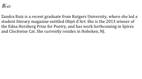 Bio

Zandra Ruiz is a recent graduate from Rutgers University, where she led a student literary magazine entitled Objet d'Art. She is the 2013 winner of the Edna Herzberg Prize for Poetry, and has work forthcoming in Spires and Clockwise Cat. She currently resides in Hoboken, NJ.