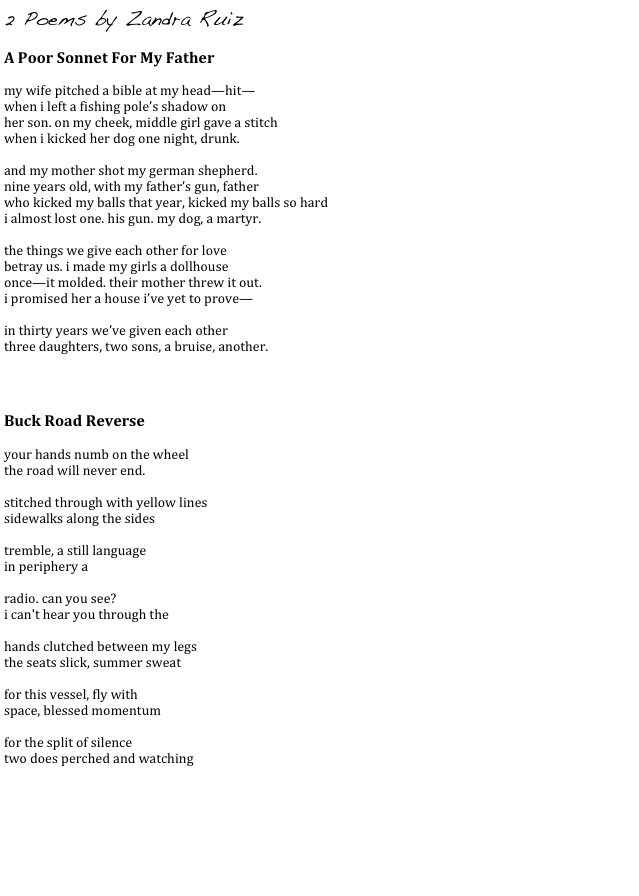 2 Poems by Zandra Ruiz
    
A Poor Sonnet For My Father

my wife pitched a bible at my head—hit—
when i left a fishing pole’s shadow on 
her son. on my cheek, middle girl gave a stitch
when i kicked her dog one night, drunk.

and my mother shot my german shepherd. 
nine years old, with my father’s gun, father
who kicked my balls that year, kicked my balls so hard
i almost lost one. his gun. my dog, a martyr.

the things we give each other for love
betray us. i made my girls a dollhouse
once—it molded. their mother threw it out.
i promised her a house i’ve yet to prove—

in thirty years we’ve given each other
three daughters, two sons, a bruise, another.


Buck Road Reverse

your hands numb on the wheel
the road will never end.

stitched through with yellow lines
sidewalks along the sides

tremble, a still language
in periphery a

radio. can you see?
i can't hear you through the

hands clutched between my legs
the seats slick, summer sweat

for this vessel, fly with
space, blessed momentum

for the split of silence
two does perched and watching





