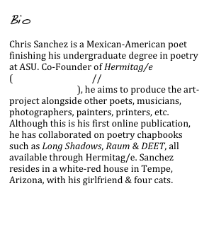 Bio

Chris Sanchez is a Mexican-American poet finishing his undergraduate degree in poetry at ASU. Co-Founder of Hermitag/e (www.hslashe.com // facebook.com/HermitagePress), he aims to produce the art-project alongside other poets, musicians, photographers, painters, printers, etc. Although this is his first online publication, he has collaborated on poetry chapbooks such as Long Shadows, Raum & DEET, all available through Hermitag/e. Sanchez resides in a white-red house in Tempe, Arizona, with his girlfriend & four cats.

