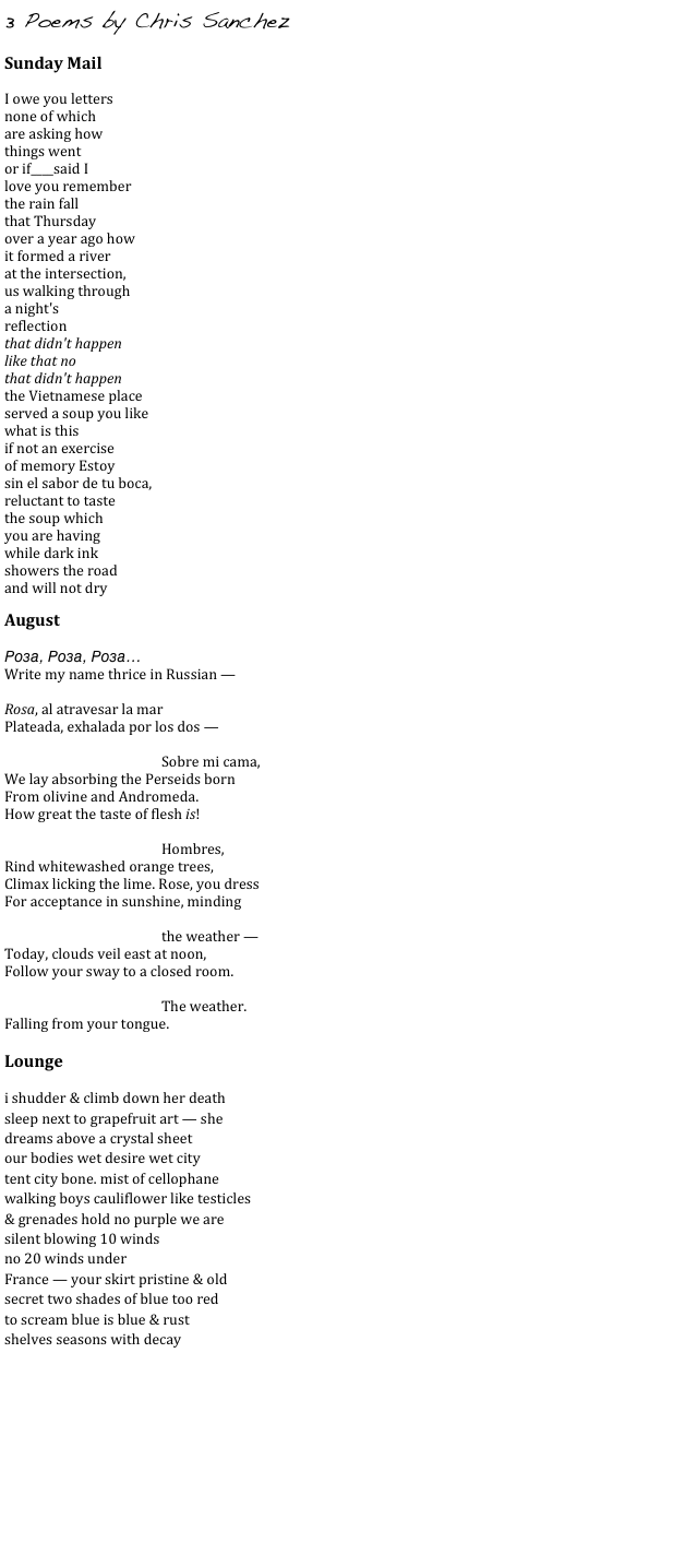 3 Poems by Chris Sanchez
    
Sunday Mail

I owe you letters
none of which
are asking how
things went
or if____said I
love you remember
the rain fall
that Thursday
over a year ago how
it formed a river
at the intersection,
us walking through
a night's
reflection
that didn't happen
like that no
that didn't happen
the Vietnamese place
served a soup you like
what is this
if not an exercise
of memory Estoy
sin el sabor de tu boca,
reluctant to taste
the soup which
you are having
while dark ink
showers the road
and will not dry

August

Роза, Роза, Роза…
Write my name thrice in Russian —

Rosa, al atravesar la mar
Plateada, exhalada por los dos —

Sobre mi cama,
We lay absorbing the Perseids born
From olivine and Andromeda.
How great the taste of flesh is!

Hombres,
Rind whitewashed orange trees,
Climax licking the lime. Rose, you dress
For acceptance in sunshine, minding

the weather —
Today, clouds veil east at noon,
Follow your sway to a closed room.

The weather.
Falling from your tongue.

Lounge

i shudder & climb down her death
sleep next to grapefruit art — she
dreams above a crystal sheet
our bodies wet desire wet city
tent city bone. mist of cellophane
walking boys cauliflower like testicles
& grenades hold no purple we are
silent blowing 10 winds
no 20 winds under
France — your skirt pristine & old
secret two shades of blue too red
to scream blue is blue & rust
shelves seasons with decay


