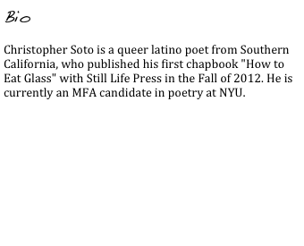 Bio

Christopher Soto is a queer latino poet from Southern California, who published his first chapbook "How to Eat Glass" with Still Life Press in the Fall of 2012. He is currently an MFA candidate in poetry at NYU.