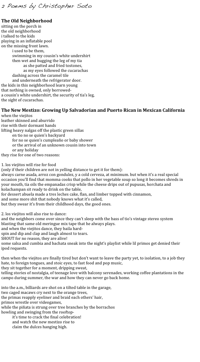 2 Poems by Christopher Soto

The Old Neighborhood 
sitting on the porch in 
the old neighborhood 
i talked to the kids 
playing in an inflatable pool 
on the missing front lawn. 
i used to be them, 
swimming in my cousin’s white undershirt 
then wet and hugging the leg of my tia 
as she patted and fried tostones, 
as my eyes followed the cucarachas 
dashing across the caramel tile 
and underneath the refrigerator door. 
the kids in this neighborhood learn young 
that nothing is owned, only borrowed- 
a cousin’s white undershirt, the security of tia’s leg, 
the sight of cucarachas.

The New Mestizo: Growing Up Salvadorian and Puerto Rican in Mexican California 
when the viejitos 
leather skinned and aburrido 
rise with their dormant hands 
lifting heavy nalgas off the plastic green sillas 
en tio no se quien’s backyard 
for no se quien’s cumpleaño or baby shower 
or the arrival of an unknown cousin into town 
or any holiday 
they rise for one of two reasons: 

1. los viejitos will rise for food 
(only if their children are not in yelling distance to get it for them): 
always carne asada, arroz con gondulez, y a cold cerveza, at minimum. but when it’s a real special occasion you’ll find that momma cooks that pollo in her vegetable soup so long it becomes shreds in your mouth, tia oils the empanadas crisp while the cheese drips out of pupusas, horchata and kolachampan sit ready to drink on the table, 
for dessert abuela made a tres leches cake, flan, and limber topped with cinnamon, 
and some more shit that nobody knows what it’s called, 
but they swear it’s from their childhood days, the good ones. 

2. los viejitos will also rise to dance: 
and the neighbors come over since they can’t sleep with the bass of tio’s vintage stereo system blasting that same old meringue mix tape that he always plays. 
and when the viejitos dance, they baila hard- 
spin and dip and clap and laugh almost to tears. 
SHOUT for no reason, they are alive! 
some salsa and cumbia and bachata sneak into the night’s playlist while lil primos get denied their ipod requests. 

then when the viejitos are finally tired but don’t want to leave the party yet, to isolation, to a job they hate, to foreign tongues, and stoic eyes, to fast food and pop music, 
they sit together for a moment, dripping sweat, 
telling stories of nostalgia, of teenage love with balcony serenades, working coffee plantations in the campo during summer, the war and how they can never go back home. 

into the a.m., billiards are shot on a tilted table in the garage, 
two caged macaws cry next to the orange trees, 
the primas reapply eyeliner and braid each others’ hair, 
primos wrestle over videogames, 
while the piñata is strung over tree branches by the borrachos 
howling and swinging from the rooftop- 
it’s time to crack the final celebration! 
and watch the new mestizo rise to 
claim the dulces hanging high.


