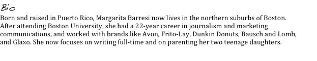 Bio
Born and raised in Puerto Rico, Margarita Barresi now lives in the northern suburbs of Boston. After attending Boston University, she had a 22-year career in journalism and marketing communications, and worked with brands like Avon, Frito-Lay, Dunkin Donuts, Bausch and Lomb, and Glaxo. She now focuses on writing full-time and on parenting her two teenage daughters.
