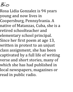 Bio
Rosa Lidia Gonzalez is 94 years young and now lives in Coopersburg, Pennsylvania. A native of Matanzas, Cuba, she is a retired schoolteacher and elementary school principal. Since her first poem at age 13, written in protest to an unjust class assignment, she has been captivated by a full life of writing verse and short stories, many of which she has had published in local newspapers, magazines or read in public radio.

