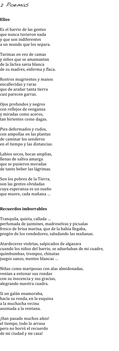 2 Poemas 

Ellos

Es el barrio de las gentes
que nunca tuvieron nada
y que son indiferentes
a un mundo que los separa.

Tarimas en vez de camas
y niños que se amamantan
de la láctea savia blanca
de su madres, enferma y flaca.

Rostros mugrientos y manos
encallecidas y raras
que de arañar tanta tierra
casi parecen garras.

Ojos profundos y negros 
con reflejos de venganza
y miradas como aceros,
tan hirientes como dagas.

Pies deformados y rudos, 
con ampollas en las plantas
de caminar los senderos
en el tiempo y las distancias.

Labios secos, bocas amplias, 
llenas de saliva amarga
que se pusieron moradas
de tanto beber las lágrimas.

Son los pobres de la Tierra, 
son las gentes olvidadas
cuya esperanza es un sueño
que muere, cada mañana …


Recuerdos imborrables

Tranquila, quieta, callada … 
perfumada de jazmines, madreselvas y picualas
fresco de brisa marina, que de la bahía llegaba, 
pregón de los vendedores, saludando las mañanas.

Atardeceres violetas, salpicados de algazara
cuando los niños del barrio, se adueñaban de mi cuadre, 
quimbumbas, trompos, chinatas
juegos sanos, mentes blancas …

Niñas como mariposas con alas almidonadas,
venían a entonar sus rondas
con su inocencia y sus gracias, 
alegrando nuestra cuadra.

Si un galán enamoraba,
hacía su ronda, en la esquina
a la muchacha vecina
asomada a la ventana.

¡Han pasado muchos años!
el tiempo, todo lo arrasa 
pero no borró el recuerdo 
de mi ciudad y mi casa!

