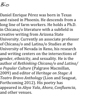 Bio

Daniel Enrique Pérez was born in Texas and raised in Phoenix. He descends from a long line of farm workers. He holds a Ph.D. in Chicana/o literature with a subfield in creative writing from Arizona State University. Currently an associate professor of Chicana/o and Latina/o Studies at the University of Nevada in Reno, his research and writing centers on the intersections of gender, ethnicity, and sexuality. He is the author of Rethinking Chicana/o and Latina/o Popular Culture (Palgrave Macmillan, 2009) and editor of Heritage on Stage: A Teatro Bravo Anthology (Lion and Seagoat, Forthcoming 2012). His poetry has appeared in Abya Yala, Ahora, Confluencia, and other venues.
