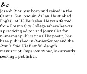 Bio
Joseph Rios was born and raised in the Central San Joaquin Valley. He studied English at UC Berkeley. He transferred from Fresno City College where he was a practicing editor and journalist for numerous publications. His poetry has been published in BorderSenses and the Ram's Tale. His first full-length manuscript, Impersonations, is currently seeking a publisher.

