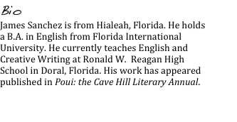 Bio
James Sanchez is from Hialeah, Florida. He holds a B.A. in English from Florida International University. He currently teaches English and Creative Writing at Ronald W.  Reagan High School in Doral, Florida. His work has appeared published in Poui: the Cave Hill Literary Annual.

